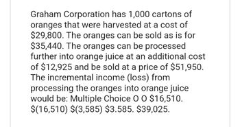 Graham Corporation has 1,000 cartons of
oranges that were harvested at a cost of
$29,800. The oranges can be sold as is for
$35,440. The oranges can be processed
further into orange juice at an additional cost
of $12,925 and be sold at a price of $51,950.
The incremental income (loss) from
processing the oranges into orange juice
would be: Multiple Choice O O $16,510.
$(16,510) $(3,585) $3.585. $39,025.