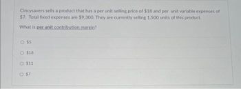 Cincysavers sells a product that has a per unit selling price of $18 and per unit variable expenses of
$7. Total fixed expenses are $9,300. They are currently selling 1,500 units of this product.
What is per unit contribution margin?
$5
O $18
$11
O $7