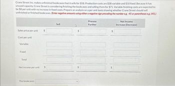 Crane Street Inc. makes unfinished bookcases that it sells for $58. Production costs are $38 variable and $10 fixed. Because it has
unused capacity, Crane Street is considering finishing the bookcases and selling them for $71. Variable finishing costs are expected to
be $8 per unit with no increase in fixed costs. Prepare an analysis on a per unit basis showing whether Crane Street should sell
unfinished or finished bookcases. (Enter negative amounts using either a negative sign preceding the number eg.-45 or parentheses eg. (45).)
Sales price per unit
Cost per unit
Variable
Fixed
Total
$
Net income per unit $
The bookcases
Sell
$
Process
Further
$
Net Income
Increase (Decrease)