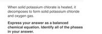 When solid potassium chlorate is heated, it
decomposes to form solid potassium chloride
and oxygen gas.
Express your answer as a balanced
chemical equation. Identify all of the phases
in your answer.
