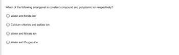 **Question:**

Which of the following arrangements is a covalent compound and a polyatomic ion respectively?

**Options:**

- Water and fluoride ion
- Calcium chloride and sulfate ion
- Water and Nitrate ion
- Water and Oxygen ion
