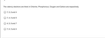 **Question:**

The valency electrons are there in Chlorine, Phosphorous, Oxygen and Carbon are respectively.

**Options:**

- ( ) 7, 5, 6, and 4
- ( ) 7, 4, 6, and 5
- ( ) 4, 5, 6, and 7
- ( ) 7, 6, 5, and 4