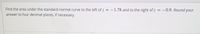 Find the area under the standard normal curve to the left of z = – 1.78 and to the right of z
answer to four decimal places, if necessary.
-0.9. Round your
%3D
