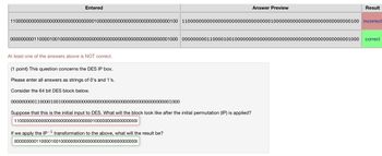 Entered
Answer Preview
Result
1100000000000000000000000000000010000000000000000000000000000100 1100000000000000000000000000000010000000000000000000000000000100 incorrect
0000000001100001001000000000000000000000000000000000000000001000 0000000001100001001000000000000000000000000000000000000000001000 correct
At least one of the answers above is NOT correct.
(1 point) This question concerns the DES IP box.
Please enter all answers as strings of 0's and 1's.
Consider the 64 bit DES block below.
0000000001100001001000000000000000000000000000000000000000001000
Suppose that this is the initial input to DES. What will the block look like after the initial permutation (IP) is applied?
110000000000000000000000000000001000000000000000000
-1
If we apply the IP transformation to the above, what will the result be?
000000000110000100100000000000000000000000000000000