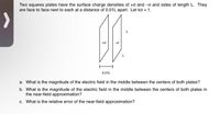 Two squares plates have the surface charge densities of +o and -o and sides of length L. They
are face to face next to each at a distance of 0.01L apart. Let ko = 1.
0.01L
a. What is the magnitude of the electric field in the middle between the centers of both plates?
b. What is the magnitude of the electric field in the middle between the centers of both plates in
the near-field approximation?
c. What is the relative error of the near-field approximation?
