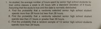 1. As studied, the average number of hours spent by senior high school students for
their online classes a week is 25 hours with a standard deviation of 4 hours.
Assuming that the study is true and the data is normally distributed.
A. Find the probability that a randomly selected senior high school student
spends more than 26 hours but less than 29 hours.
B. Find the probability that a randomly selected senior high school student
spends less than 21 hours or greater than 30 hours.
C. Find the probability that a random sample of 12 senior high school students
spends more than 24 hours.
