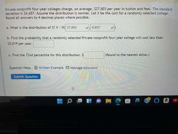 Private nonprofit four-year colleges charge, on average, $27,803 per year in tuition and fees. The standard
deviation is $6,657. Assume the distribution is normal. Let X be the cost for a randomly selected college.
Round all answers to 4 decimal places where possible.
a. What is the distribution of X? X N 27,803
b. Find the probability that a randomly selected Private nonprofit four-year college will cost less than
25,019 per year.
c. Find the 72nd percentile for this distribution. $
6,657
Question Help: Written Example Message instructor
Submit Question
(Round to the nearest dollar.)
a