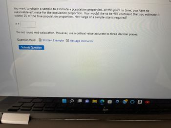 You want to obtain a sample to estimate a population proportion. At this point in time, you have no
reasonable estimate for the population proportion. Your would like to be 98% confident that you estimate is
within 2% of the true population proportion. How large of a sample size is required?
n =
Do not round mid-calculation. However, use a critical value accurate to three decimal places.
Question Help: Written Example Message instructor
Submit Question
a