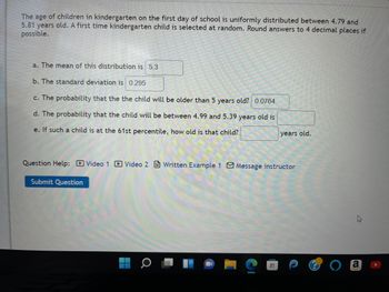 The age of children in kindergarten on the first day of school is uniformly distributed between 4.79 and
5.81 years old. A first time kindergarten child is selected at random. Round answers to 4 decimal places if
possible.
a. The mean of this distribution is 5.3
b. The standard deviation is 0.295
c. The probability that the the child will be older than 5 years old? 0.0764
d. The probability that the child will be between 4.99 and 5.39 years old is
e. If such a child is at the 61st percentile, how old is that child?
Question Help: Video 1 Video 2 Written Example 1 Message instructor
Submit Question
years old.
H