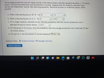 The average production cost for major movies is 65 million dollars and the standard deviation is 19 million
dollars. Assume the production cost distribution is normal. Suppose that 43 randomly selected major
movies are researched. Answer the following questions. Round all answers to 4 decimal places where
possible.
a. What is the distribution of X? X - N( 65
b. What is the distribution of ? N( 65
✓2.8975
c. For a single randomly selected movie, find the probability that this movie's production cost is
between 59 and 62 million dollars. 0.0612
d. For the group of 43 movies, find the probability that the average production cost is between 59 and
62 million dollars.
e. For part d), is the assumption of normal necessary? No Yes
Question Help: Written Example Message instructor
Submit Question
19
H
a
FH