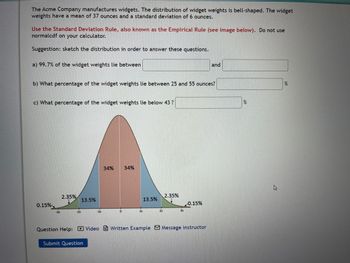 The Acme Company manufactures widgets. The distribution of widget weights is bell-shaped. The widget
weights have a mean of 37 ounces and a standard deviation of 6 ounces.
Use the Standard Deviation Rule, also known as the Empirical Rule (see image below). Do not use
normalcdf on your calculator.
Suggestion: sketch the distribution in order to answer these questions.
a) 99.7% of the widget weights lie between
b) What percentage of the widget weights lie between 25 and 55 ounces?
c) What percentage of the widget weights lie below 43 ?
0.15%
-3s
2.35%
13.5%
-15
Submit Question
34% 34%
0
1s
13.5%
2s
2.35%
3s
0.15%
Question Help: Video Written Example Message instructor
and
%
%