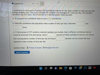 Question 8
▼
A researcher is interested in finding a 95% confidence interval for the mean number of times per day that
college students text. The study included 107 students who averaged 29.1 texts per day. The standard
deviation was 18.2 texts. Round answers to 3 decimal places where possible.
a. To compute the confidence interval use a ? distribution.
texts.
< >
b. With 95% confidence the population mean number of texts per day is between
c. If many groups of 107 randomly selected members are studied, then a different confidence interval
would be produced from each group. About
percent of these confidence intervals will contain
percent will not contain the tr
the true population number of texts per day
population mean number of texts per day.
Submit Question
Question Help: Written Example Message instructor
about
a
and
a