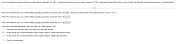 You are considering purchasing stock in a company that is expected to pay a $ 3.34 dividend later this year and you require a return of 7.79%. Assume the dividend will continue to be paid each year thereafter and will grow every year as described below.
C
What is the maximum price you would be willing to pay if you expect a growth rate of 2%? $ 58.84 (Enter as a whole number with two decimal places, such as 10.19.)
What is the maximum price you would be willing to pay if you expect a growth rate of 5%? $ 125.70
What is the maximum price you would be willing to pay if you expect a growth rate of 7%? $452.38
What is the relationship between the price of a stock and the firm's growth rate?
O A. The stock price is exactly equal to the growth rate times the dividend.
B. As the growth rate investors expect increases, the price they are willing to pay also increases.
OC. As the growth rate investors expect increases, the price they are willing to pay decreases.
O D. There is no relationship.