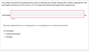 You combine two thin lenses by placing them in contact so that their axes coincide, forming what is called a compound lens. The
focal lengths of the lenses are 25.5 cm and −55.7 cm, respectively. Find the focal length of this compound lens.
focal length:
Incorrect
Does this compound lens act as a diverging lens, as a converging lens, or it cannot be determined?
converging
cannot be determined
diverging
cm