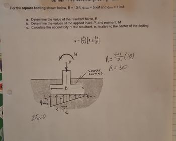 For the square footing shown below, B = 10 ft, qmax = 5 ksf and qmin = 1 ksf.
a. Determine the value of the resultant force, R
b. Determine the values of the applied load, P, and moment, M
c. Calculate the eccentricity of the resultant, e, relative to the center of the footing
max.
2Fy=0
R
al
B
q=
M
(₁)[¹+
6e1
SQUARE
FOOTING
& min.
R = 521 (10)
R=30