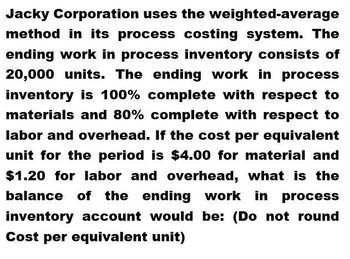 Jacky Corporation uses the weighted-average
method in its process costing system. The
ending work in process inventory consists of
20,000 units. The ending work in process
inventory is 100% complete with respect to
materials and 80% complete with respect to
labor and overhead. If the cost per equivalent
unit for the period is $4.00 for material and
$1.20 for labor and overhead, what is the
balance of the ending work in process
inventory account would be: (Do not round
Cost per equivalent unit)