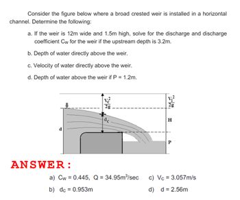 Consider the figure below where a broad crested weir is installed in a horizontal
channel. Determine the following:
a. If the weir is 12m wide and 1.5m high, solve for the discharge and discharge
coefficient Cw for the weir if the upstream depth is 3.2m.
b. Depth of water directly above the weir.
c. Velocity of water directly above the weir.
d. Depth of water above the weir if P = 1.2m.
2g
d
ANSWER:
dc
a) Cw = 0.445, Q = 34.95m³/sec
b) dc = 0.953m
21
bi
H
P
c) Vc = 3.057m/s
d) d = 2.56m