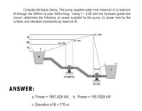 Consider the figure below. The pump supplies water from reservoir A to reservoir
B through the 500mm o pipe, 600m long. Using f = 0.02 and the hydraulic grade line
shown, determine the following: a) power supplied by the pump, b) power loss by the
turbine, and elevation maintained by reservoir B.
El. 200
hfj
El. 190
НЕ
El. 180
hf,
B
El.100
A
P
TURBINE
PUMP
ANSWER:
a. Power = 1557.828 kW, b. Power = 155.7828 kW
c. Elevation of B = 170 m
%3D
