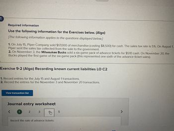 Required information
Use the following information for the Exercises below. (Algo)
The following information applies to the questions displayed below.]
1. On July 15, Piper Company sold $17,000 of merchandise (costing $8,500) for cash. The sales tax rate is 5%. On August 1,
Piper sent the sales tax collected from the sale to the government.
2. On November 3, the Milwaukee Bucks sold a six-game pack of advance tickets for $510 cash. On November 20, the
Bucks played the first game of the six-game pack (this represented one-sixth of the advance ticket sales).
Exercise 9-2 (Algo) Recording known current liabilities LO C2
1. Record entries for the July 15 and August 1 transactions.
2. Record the entries for the November 3 and November 20 transactions.
View transaction list
Journal entry worksheet
<
1
2
3
Record the sale of advance tickets.
5