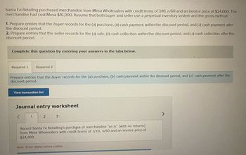 Santa Fe Retailing purchased merchandise from Mesa Wholesalers with credit terms of 3/10, n/60 and an invoice price of $24,000. The
merchandise had cost Mesa $16,000. Assume that both buyer and seller use a perpetual inventory system and the gross method.
1. Prepare entries that the buyer records for the (a) purchase, (b) cash payment within the discount period, and (c) cash payment after
the discount period.
2. Prepare entries that the seller records for the (a) sale, (b) cash collection within the discount period, and (c) cash collection after the
discount period. LA
Complete this question by entering your answers in the tabs below.
Required 1. Required 2
Prepare entries that the buyer records for the (a) purchase, (b) cash payment within the discount period, and (c) cash payment after the
discount period.
View transaction list
Journal entry worksheet
<
1
2
3
Record Santa Fe Retailing's purchase of merchandise "as is" (with no returns)
from Mesa Wholesalers with credit terms of 3/10, n/60 and an invoice price of
$24,000.
Note: Enter debits before credits.
>