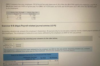 BMX Company has one employee. FICA Social Security taxes are 6.2% of the first $137,700 paid to its employee, and FICA
Medicare taxes are 1.45% of gross pay. For BMX, its FUTA taxes are 0.6% and SUTA taxes are 5.4% of the first $7,000 paid
to its employee.
a.
b.
C.
Gross Pay through
August 31
$5,200
2,700
132,100
Exercise 9-8 (Algo) Payroll-related journal entries LO P2
Assuming situation (a), prepare the employer's September 30 journal entry to record salary expense and its related payroll liabilities fo
this employee. The employee's federal income taxes withheld by the employer are $90 for this pay period.
Complete this question by entering your answers in the tabs below.
Taxes to be
Withheld From
Gross Pay
Gross Pay for
September
$ 2,400
2,800
8,700
General
Journal
The employee's federal income taxes withheld by the employer are $90 for this pay period. Assuming situation (a), compute
the taxes to be withheld from gross pay for this employee. (Round your answers to 2 decimal places.)
Taxes to be Withheld From Gross Pay (Employee-Paid Taxes)
September Earnings
Subject to Tax
Tax Rate
Federal income tax
FICA-Social Security
Tax Amount
$
90.00
4