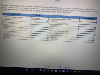 Common categories of a classified balance sheet include Current Assets, Long-Term Investments, Plant Assets, Intangible Assets,
Current Liabilities, Long-Term Liabilities, and Equity. For each of the following items, identify the balance sheet category where the item
typically would best appear. If an item does not appear on the balance sheet, indicate that instead.
Account Title
1. Prepaid rent (2 months of Rent)
2. Equipment
3. Repairs expense
4. Land
5. Depreciation expense-Building
6. Office equipment
7. Accounts payable
8. Buildings
9. Bonds payable (due in 10 years)
10. Trucks
Classification
Current assets
Search
Saved
Account Title
11. Mortgages payable (due in 6 years)
12. Automobiles
13. Notes payable (due in 3 years)
14. Utilities expense
15. Services revenue
16. Notes receivable (due in 2 years)
17. Interest payable (due in 1 week)
18. Long-term investment in stock
19. Wages payable
20. Office supplies
< Prev
6 of 7 #
Next >
Classification