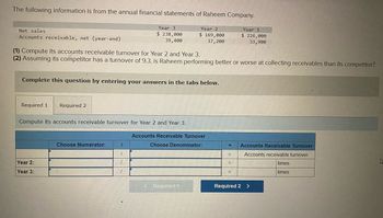 The following information is from the annual financial statements of Raheem Company.
Year 2
$ 169,000
37,200
Net sales
Accounts receivable, net (year-end)
(1) Compute its accounts receivable turnover for Year 2 and Year 3.
(2) Assuming its competitor has a turnover of 9.3, is Raheem performing better or worse at collecting receivables than its competitor?
Complete this question by entering your answers in the tabs below.
Required 1 Required 2
Compute its accounts receivable turnover for Year 2 and Year 3.
Year 2:
Year 3:
Choose Numerator:
Year 3.
$ 238,000
39,400
1
1
7
1
Accounts Receivable Turnover
Choose Denominator:
< Required 1
= Accounts Receivable Turnover
Accounts receivable turnover
times
times
=
Year 1
$ 226,000
33,900
=
E
Required 2 >
A