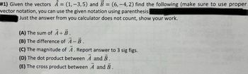 #1) Given the vectors A = (1, -3,5) and B = (6,-4, 2) find the following (make sure to use proper
vector notation, you can use the given notation using parenthesis USI
Just the answer from you calculator does not count, show your work.
(A) The sum of A+ B.
(B) The difference of A-B.
(C) The magnitude of A. Report answer to 3 sig figs.
(D) The dot product between A and B.
(E) The cross product between A and B.