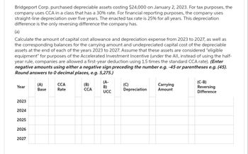 Bridgeport Corp. purchased depreciable assets costing $24,000 on January 2, 2023. For tax purposes, the
company uses CCA in a class that has a 30% rate. For financial reporting purposes, the company uses
straight-line depreciation over five years. The enacted tax rate is 25% for all years. This depreciation
difference is the only reversing difference the company has.
(a)
Calculate the amount of capital cost allowance and depreciation expense from 2023 to 2027, as well as
the corresponding balances for the carrying amount and undepreciated capital cost of the depreciable
assets at the end of each of the years 2023 to 2027. Assume that these assets are considered "eligible
equipment" for purposes of the Accelerated Investment Incentive (under the All, instead of using the half-
year rule, companies are allowed a first-year deduction using 1.5 times the standard CCA rate). (Enter
negative amounts using either a negative sign preceding the number e.g. -45 or parentheses e.g. (45).
Round answers to 0 decimal places, e.g. 5,275.)
Year
2023
2024
2025
2026
2027
(A)
Base
CCA
Rate
(B)
CCA
(A-
B)
UCC
(C)
Depreciation
Carrying
Amount
(C-B)
Reversing
Difference