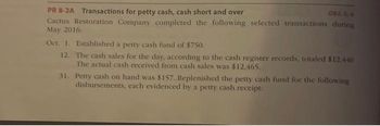 OBJ. 5,4
PR 8-2A Transactions for petty cash, cash short and over
Cactus Restoration Company completed the following selected transactions during
May 2016:
Oct. 1. Established a petty cash fund of $750.
12.
The cash sales for the day, according to the cash register records, totaled $12,440
The actual cash received from cash sales was $12,465.
31.
Petty cash on hand was $157. Replenished the petty cash fund for the following
disbursements, each evidenced by a petty cash receipt: