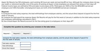 Aspen Ski Resorts has 100 employees, each working 40 hours per week and earning $11 an hour. Although the company does not pay
any health or retirement benefits, one of the perks of working at Aspen is that employees are allowed free skiing on their days off.
Federal income taxes are withheld at 15% and state income taxes at 5%. FICA taxes are 7.65% of the first $142,800 earned per
employee and 1.45% thereafter. Unemployment taxes are 6.2% of the first $7,000 earned per employee.
Required:
1. Compute the total salary expense, the total withholdings from employee salaries, and the actual direct deposit of payroll for the first
week of January.
2. Compute the total payroll tax expense Aspen Ski Resorts will pay for the first week of January in addition to the total salary expense
and employee withholdings calculated in Part 1.
3. How should Aspen Ski Resorts account for the free skiing given to employees on their days off?
Complete this question by entering your answers in the tabs below.
Required 1 Required 2 Required 3
Compute the total salary expense, the total withholdings from employee salaries, and the actual direct deposit of payroll for
week of January.
Total salary expense
Total withholdings
Actual direct deposit