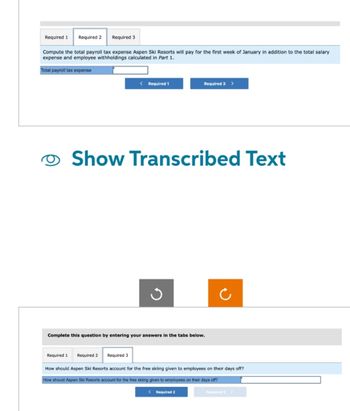 Required 1 Required 2 Required 3
Compute the total payroll tax expense Aspen Ski Resorts will pay for the first week of January in addition to the total salary
expense and employee withholdings calculated in Part 1.
Total payroll tax expense
Required 1
< Required 1
Show Transcribed Text
Required 2 Required 3
Required 3 >
Ű
Complete this question by entering your answers in the tabs below.
How should Aspen Ski Resorts account for the free skiing given to employees on their days off?
How should Aspen Ski Resorts account for the free skiing given to employees on their days off?
< Required 2
Required 3 >