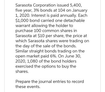 Sarasota Corporation issued 5,400,
five year, 3% bonds at 104 on January
1, 2020. Interest is paid annually. Each
$1,000 bond carried one detachable
warrant allowing the holder to
purchase 100 common shares in
Sarasota at $10 per share, the price at
which Sarasota shares were trading on
the day of the sale of the bonds.
Similar straight bonds trading on the
open market paid 6%. On June 30,
2020, 1,080 of the bond holders
exercised the options to buy the
shares.
Prepare the journal entries to record
these events.