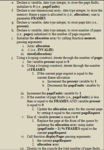 e. Declare a variable, data type integer, to store the page faults,
initialize to 0 (i.e., pageFaults)
f.
Declare a one-dimensional array, data type integer, to store the
memory frame a page is allocated to (i.e., allocation), size is
parameter FRAMES
g. Declare a variable, data type integer, to store page hits (i.e.,
present)
h. Declare a variable, data type integer, to store number of pages
(i.e., pages) initialized to the number of page requests
Initialize the allocation array by calling function memset,
passing arguments
i.
i. Array allocation
ii. -1 (i.e., INVALID)
iii. sizeof(allocation)
j. Using a looping construct, iterate through the number of pages
i. Set variable present equal to 0
ii. Using a looping construct, iterate through the number
of FRAMES
1. If the current page request is equal to the
current frame allocation
a. Increment the present variable by 1
b. Decrement the pageFaults variable by
1
iii. Increment the pageFaults variable by 1
iv.
If the number of page faults (i.e., pageFaults) is less
than or equal to the FRAMES AND variable present
is equal to 0
1. Update the allocation array for the current page
by setting it equal to the current pageRequest
v. Else if, variable present is equal to 0
1. Replace the page at the front of the queue by
updating the allocation array using index
(pageFaults - 1) % FRAMES equal to the
current pageRequest
vi. Call function displayPages passing arguments
1. the current pageRequest
2. allocation array
vii. Display to the console the total number of page faults