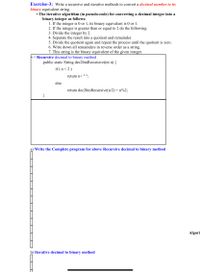 Exercise-3: Write a recursive and iterative methods to convert a decimal number to its
binary equivalent string.
• The iterative algorithm (in pseudo-code) for converting a decimal integer into a
binary integer as follows:
1. If the integer is 0 or 1, its binary equivalent is 0 or 1.
2. If the integer is greater than or equal to 2 do the following:
3. Divide the integer by 2.
4. Separate the result into a quotient and remainder.
5. Divide the quotient again and repeat the process until the quotient is zero.
6. Write down all remainders in reverse order as a string.
7. This string is the binary equivalent of the given integer.
// Recursive decimal to binary method
public static String dec2binRecursive(int n) {
if (n<2)
return n+ " ".
else
return dec2binRecursive(n/2) + n%2;
}
a) Write the Complete program for above Recursive decimal to binary method
Algorit
b) Iterative decimal to binary method
