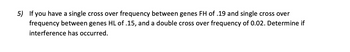 5) If you have a single cross over frequency between genes FH of .19 and single cross over
frequency between genes HL of .15, and a double cross over frequency of 0.02. Determine if
interference has occurred.