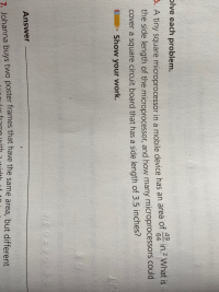 ve each problem.
49
in.2 What is
64
A tiny square microprocessor in a mobile device has an area of
the side length of the microprocessor, and how many microprocessors could
cover a square circuit board that has a side length of 3.5 inches?
Show your work.
