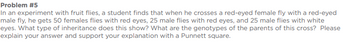 Problem #5
In an experiment with fruit flies, a student finds that when he crosses a red-eyed female fly with a red-eyed
male fly, he gets 50 females flies with red eyes, 25 male flies with red eyes, and 25 male flies with white
eyes. What type of inheritance does this show? What are the genotypes of the parents of this cross? Please
explain your answer and support your explanation with a Punnett square.