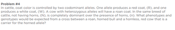 Problem #4
In cattle, coat color is controlled by two codominant alleles. One allele produces a red coat, (R), and one
produces a white coat, (W). A cow with heterozygous alleles will have a roan coat. In the same breed of
cattle, not having horns, (N), is completely dominant over the presence of horns, (n). What phenotypes and
genotypes would be expected from a cross between a roan, horned bull and a hornless, red cow that is a
carrier for the horned allele?