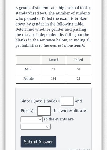 A group of students at a high school took a
standardized test. The number of students
who passed or failed the exam is broken
down by gender in the following table.
Determine whether gender and passing
the test are independent by filling out the
blanks in the sentence below, rounding all
probabilities to the nearest thousandth.
Male
Female
Passed
51
134
Since P(pass | male) =
=
P(pass) =
so the events are
Failed
Submit Answer
31
22
the two results are
and