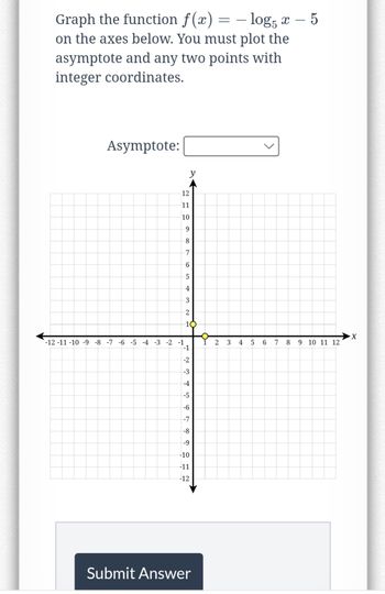 Graph the function f(x) = -log5 x - 5
on the axes below. You must plot the
asymptote and any two points with
integer coordinates.
Asymptote:
y
12
11
10
9
8
7
6
5
4
3
2
10
-12 -11 -10 -9 -8 -7 -6 -5 -4 -3 -2 -1
-1
-2
-3
-4
-5
-6
Pr
-7
-8
-9
-10
-11
-12
Submit Answer
2
3
4
5
6
7
8
9 10 11 12
X