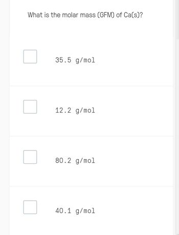 What is the molar mass (GFM) of Ca(s)?
35.5 g/mol
12.2 g/mol
80.2 g/mol
40.1 g/mol