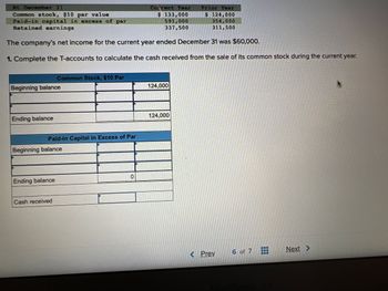 At December 31
Common stock, $10 par value
Paid-in capital in excess of par
Retained earnings
The company's net income for the current year ended December 31 was $60,000.
1. Complete the T-accounts to calculate the cash received from the sale of its common stock during the current year.
Beginning balance
Ending balance
Common Stock, $10 Par
Paid-in Capital in Excess of Par
Beginning balance
Ending balance
Cash received
0
Current Year
$ 133,000
591,000
337,500
124,000
124,000
Prior Year
$ 124,000
354,000
311,500
< Prev
6 of 7
Next >