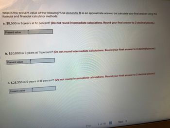 What is the present value of the following? Use Appendix B as an approximate answer, but calculate your final answer using the
formula and financial calculator methods.
a. $8,500 in 6 years at 12 percent? (Do not round intermediate calculations. Round your final answer to 2 decimal places.)
Present value
b. $20,000 in 3 years at 11 percent? (Do not round intermediate calculations. Round your final answer to 2 decimal places.)
Present value
c. $28,300 in 9 years at 8 percent? (Do not round intermediate calculations. Round your final answer to 2 decimal places.)
Present value
Prev
1 of 10
Next >