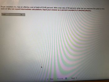Royal Jewelers Inc. has an aftertax cost of debt of 12.45 percent. With a tax rate of 40 percent, what can you assume the yield on the
debt is? (Do not round intermediate calculations. Input your answer as a percent rounded to 2 decimal places.)
Yield
%
< Prev.
4 of 10
Next >