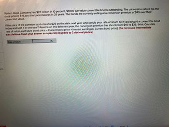 Vernon Glass Company has $20 million in 10 percent, $1,000 par value convertible bonds outstanding. The conversion ratio is 40, the
stock price is $19, and the bond matures in 25 years. The bonds are currently selling at a conversion premium of $45 over their
conversion value.
If the price of the common stock rises to $25 on this date next year, what would your rate of return be if you bought a convertible bond
today and sold it in one year? Assume on this date next year, the conversion premium has shrunk from $45 to $25. (Hint: Calculate
rate of return as (Future bond price - Current bond price + Interest earnings) / Current bond price)) (Do not round intermediate
calculations. Input your answer as a percent rounded to 2 decimal places.)
Rate of return
m
1
Next