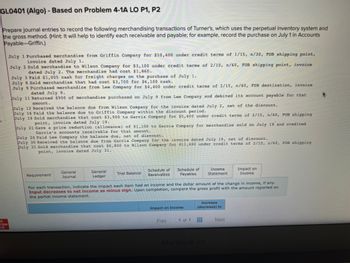 GLO401 (Algo) - Based on Problem 4-1A LO P1, P2
Prepare journal entries to record the following merchandising transactions of Turner's, which uses the perpetual inventory system and
the gross method. (Hint: It will help to identify each receivable and payable; for example, record the purchase on July 1 in Accounts
Payable-Griffin.)
raw
point,
July 1 Purchased merchandise from Griffin Company for $10,400 under credit terms of 1/15, n/30, FOB shipping
invoice dated July 1.
July 2 Sold merchandise to Wilson Company for $3,100 under credit terms of 2/10, n/60, FOB shipping point, invoice
dated July 2. The merchandise had cost $1,860.
July 3 Paid $1,005 cash for freight charges on the purchase of July
July 8 Sold merchandise that had cost $3,700 for $6,100 cash.
July 9 Purchased merchandise from Lee Company for $4,400 under credit terms of 2/15, n/60, FOB destination, invoice
dated July 9.
July 11 Returned $900 of merchandise purchased on July 9 from Lee Company and debited its account payable for that
amount.
July 12 Received the balance due from Wilson Company for the invoice dated July 2, net of the discount.
July 16 Paid the balance due to Griffin Company within the discount period.
July 19 Sold merchandise that cost $3,900 to Garcia Company for $5,600 under credit terms of 2/15, n/60, FOB shipping
point, invoice dated July 19.
July 21 Gave a price reduction (allowance) of $1,100 to Garcia Company for merchandise sold on July 19 and credited
Garcia's accounts receivable for that amount.
July 24 Paid Lee Company the balance due, net of discount.
July 30 Received the balance due from Garcia Company for the invoice dated July 19, net of discount.
July 31 Sold merchandise that cost $6,800 to Wilson Company for $11,400 under credit terms of 2/10, n/60, FOB shipping
point, invoice dated July 31.
Requirement
General
Journal
General
Ledger
Trial Balance
Schedule of Schedule of
Receivables Payables
Impact on income
For each transaction, indicate the impact each item had on income and the dollar amount of the change in income, if any.
Input decreases to net income as minus sign. Upon completion, compare the gross profit with the amount reported on
the partial income statement.
Prey
1 of 1
Income
Statement
Increase
(decrease) to
MacBook Air
Impact on
Income
Next