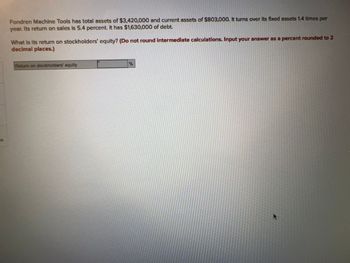 es
Fondren Machine Tools has total assets of $3,420,000 and current assets of $803,000. It turns over its fixed assets 1.4 times per
year. Its return on sales is 5.4 percent. It has $1,630,000 of debt.
What is its return on stockholders' equity? (Do not round intermediate calculations. Input your answer as a percent rounded to 2
decimal places.)
Return on stockholders' equity
%