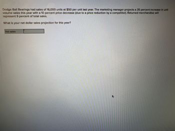 Dodge Ball Bearings had sales of 16,000 units at $50 per unit last year. The marketing manager projects a 35 percent increase in unit
volume sales this year with a 10 percent price decrease (due to a price reduction by a competitor). Returned merchandise will
represent 9 percent of total sales.
What is your net dollar sales projection for this year?
Net sales
