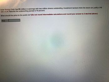 Solar Energy Corp. has $5 million in earnings with two million shares outstanding. Investment bankers think the stock can justify a P/E
ratio of 24. Assume the underwriting spread is 10 percent.
What should the price to the public be? (Do not round intermediate calculations and round your answer to 2 decimal places.)
Price